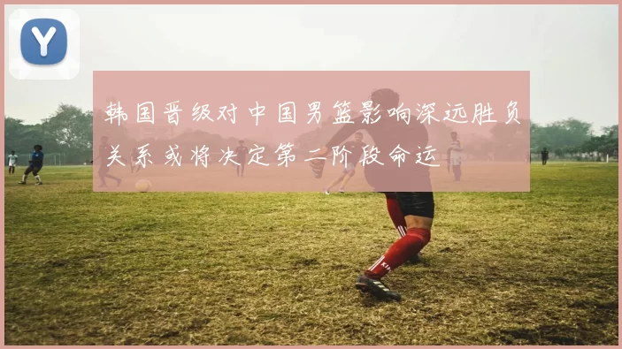 韩国晋级对中国男篮影响深远胜负关系或将决定第二阶段命运