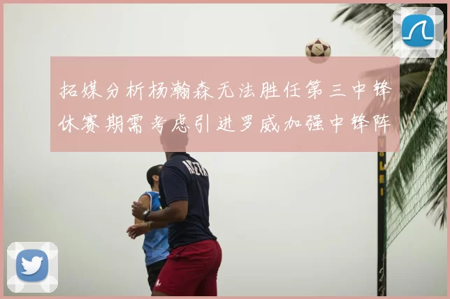 拓媒分析杨瀚森无法胜任第三中锋休赛期需考虑引进罗威加强中锋阵容