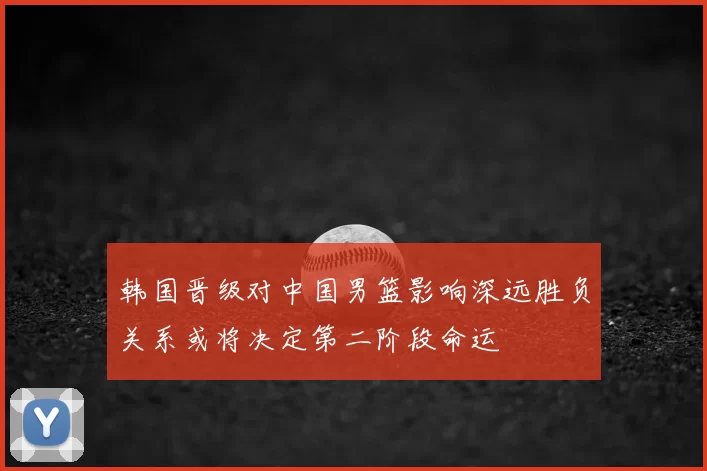 韩国晋级对中国男篮影响深远胜负关系或将决定第二阶段命运
