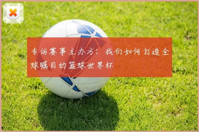 专访赛事主办方：我们如何打造全球瞩目的篮球世界杯