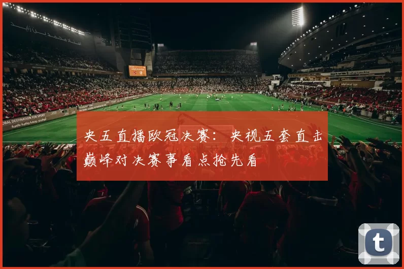 央五直播欧冠决赛:央视五套直击巅峰对决赛事看点抢先看