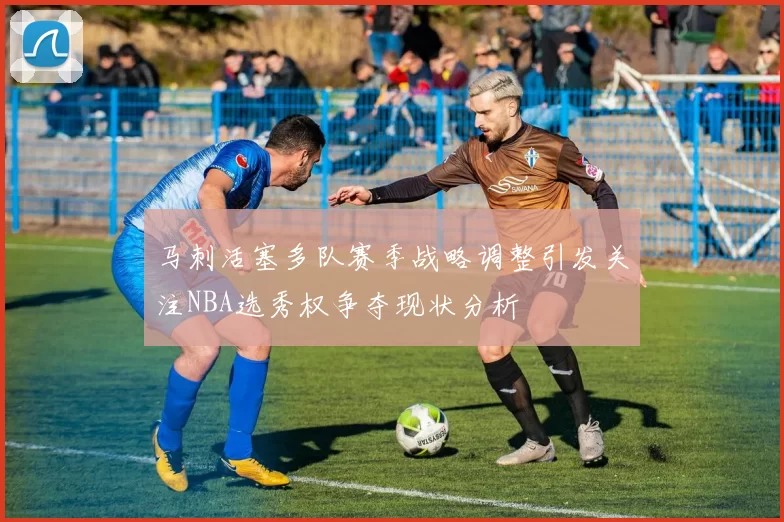 马刺活塞多队赛季战略调整引发关注NBA选秀权争夺现状分析