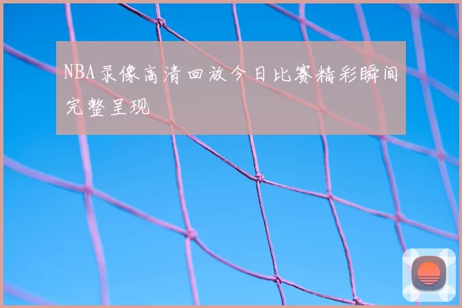 NBA录像高清回放今日比赛精彩瞬间完整呈现