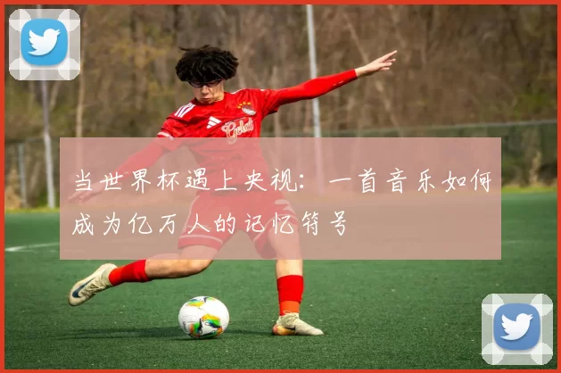 当世界杯遇上央视:一首音乐如何成为亿万人的记忆符号