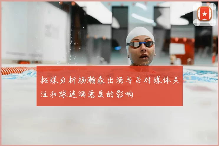 拓媒分析杨瀚森出场与否对媒体关注和球迷满意度的影响