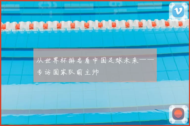 从世界杯排名看中国足球未来——专访国家队前主帅