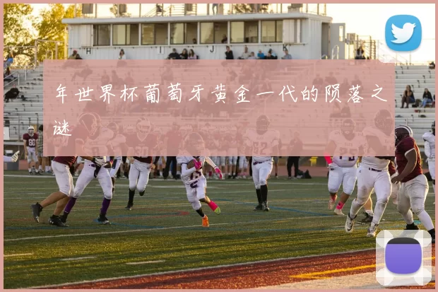 年世界杯葡萄牙黄金一代的陨落之谜