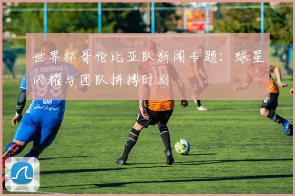 世界杯哥伦比亚队新闻专题:球星闪耀与团队拼搏时刻
