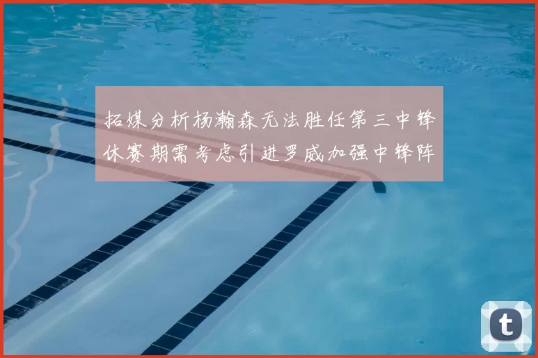 拓媒分析杨瀚森无法胜任第三中锋休赛期需考虑引进罗威加强中锋阵容