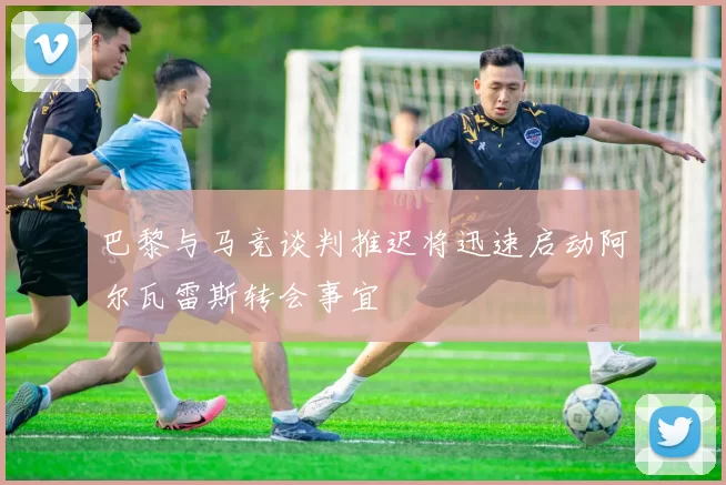 巴黎与马竞谈判推迟将迅速启动阿尔瓦雷斯转会事宜