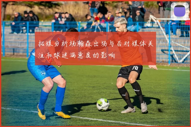 拓媒分析杨瀚森出场与否对媒体关注和球迷满意度的影响