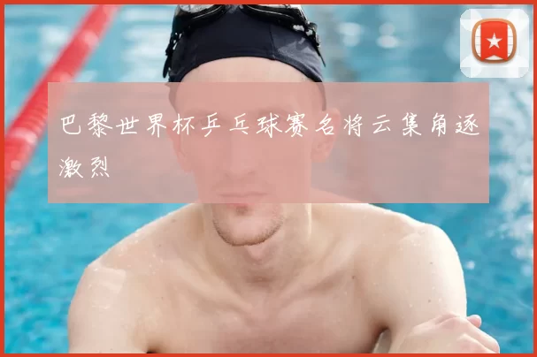 巴黎世界杯乒乓球赛名将云集角逐激烈