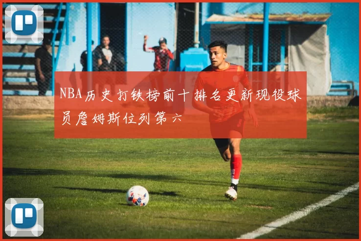 NBA历史打铁榜前十排名更新现役球员詹姆斯位列第六