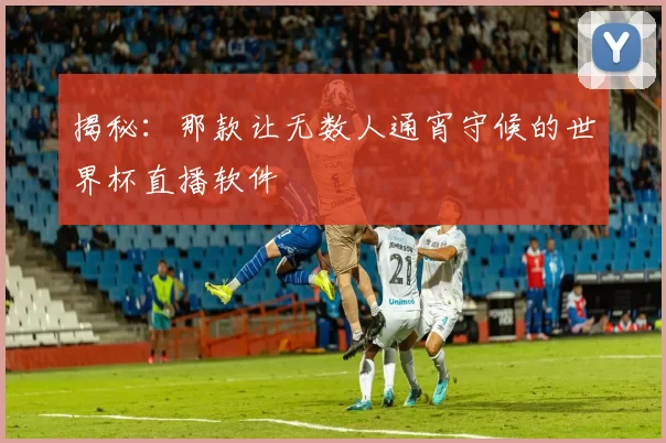 揭秘：那款让无数人通宵守候的世界杯直播软件