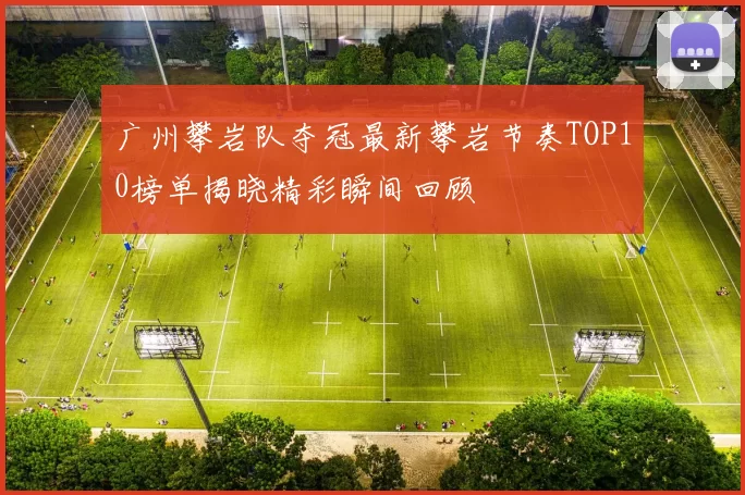 广州攀岩队夺冠最新攀岩节奏TOP10榜单揭晓精彩瞬间回顾