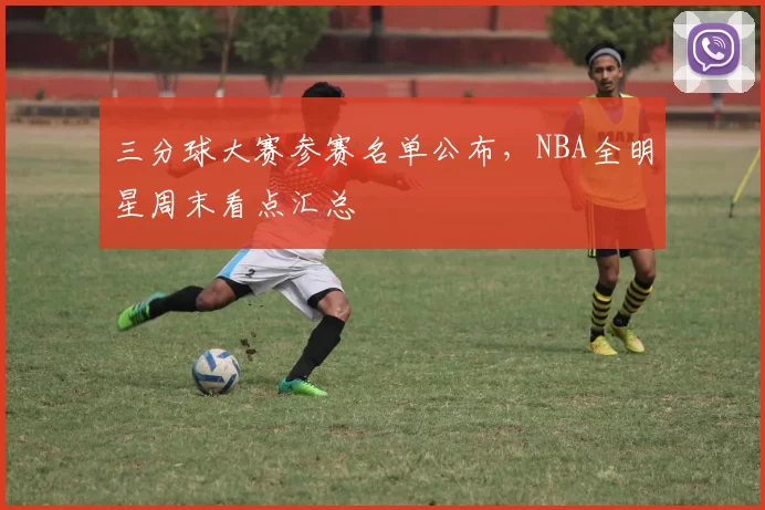 三分球大赛参赛名单公布，NBA全明星周末看点汇总