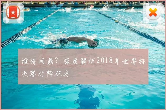 谁将问鼎?深度解析2018年世界杯决赛对阵双方