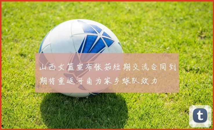 山西女篮宣布张茹短期交流合同到期将重返河南为家乡球队效力