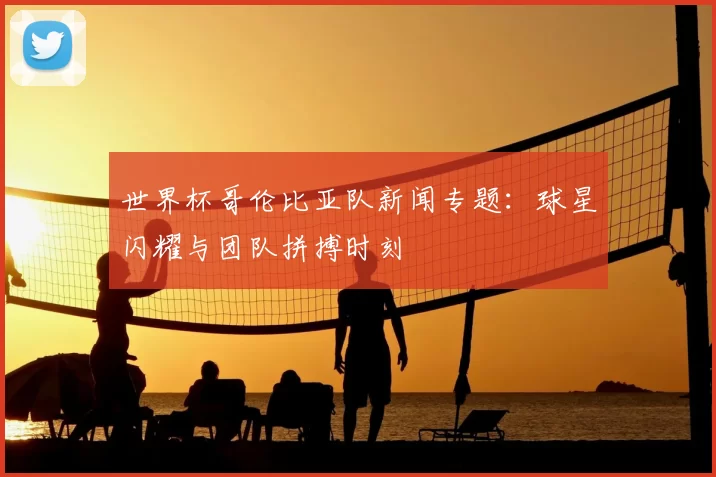 世界杯哥伦比亚队新闻专题:球星闪耀与团队拼搏时刻