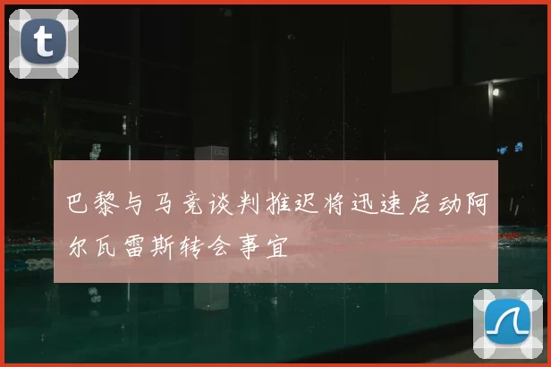 巴黎与马竞谈判推迟将迅速启动阿尔瓦雷斯转会事宜