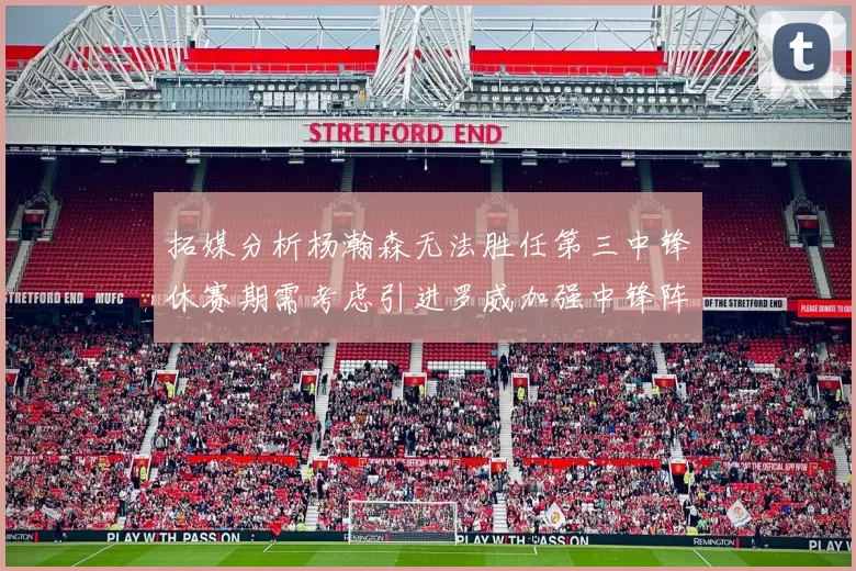 拓媒分析杨瀚森无法胜任第三中锋休赛期需考虑引进罗威加强中锋阵容