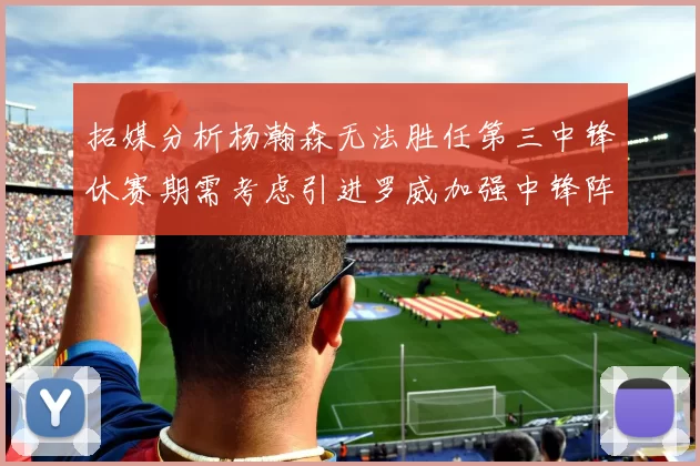 拓媒分析杨瀚森无法胜任第三中锋休赛期需考虑引进罗威加强中锋阵容