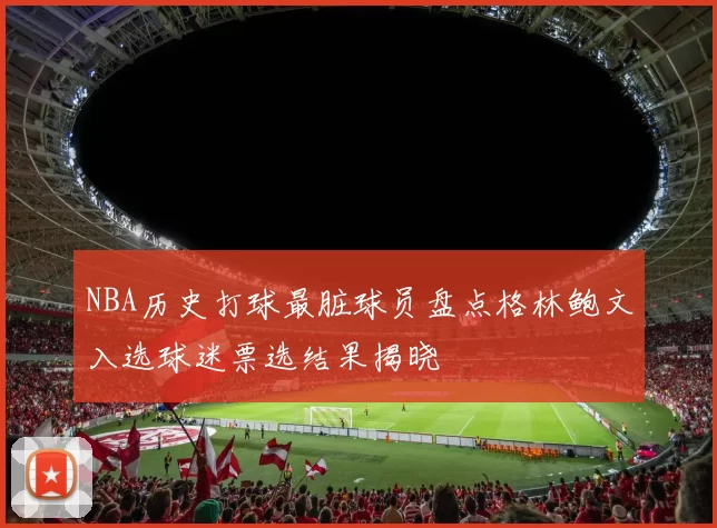 NBA历史打球最脏球员盘点格林鲍文入选球迷票选结果揭晓