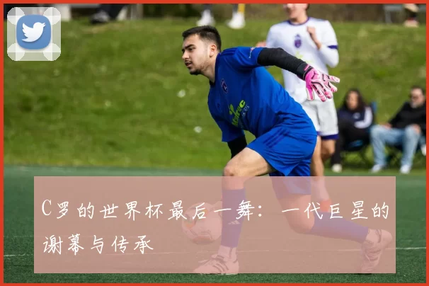 C罗的世界杯最后一舞:一代巨星的谢幕与传承