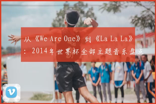 从《We Are One》到《La La La》：2014年世界杯全部主题音乐盘点