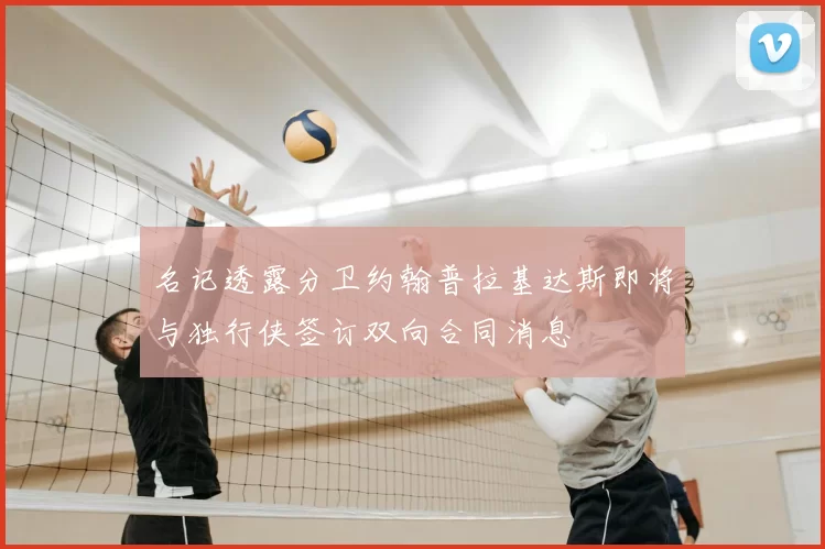 名记透露分卫约翰普拉基达斯即将与独行侠签订双向合同消息