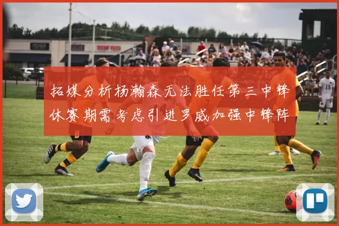 拓媒分析杨瀚森无法胜任第三中锋休赛期需考虑引进罗威加强中锋阵容