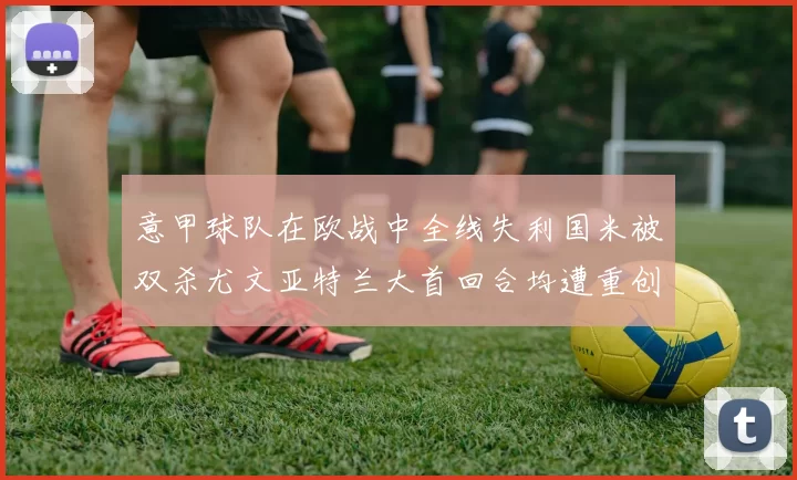 意甲球队在欧战中全线失利国米被双杀尤文亚特兰大首回合均遭重创