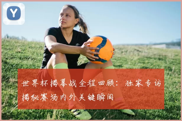 世界杯揭幕战全程回顾:独家专访揭秘赛场内外关键瞬间