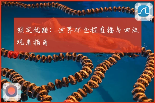 锁定优酷:世界杯全程直播与回放观看指南