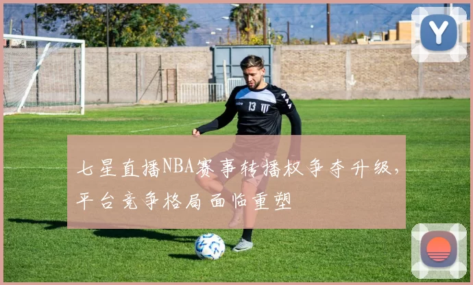 七星直播NBA赛事转播权争夺升级,平台竞争格局面临重塑