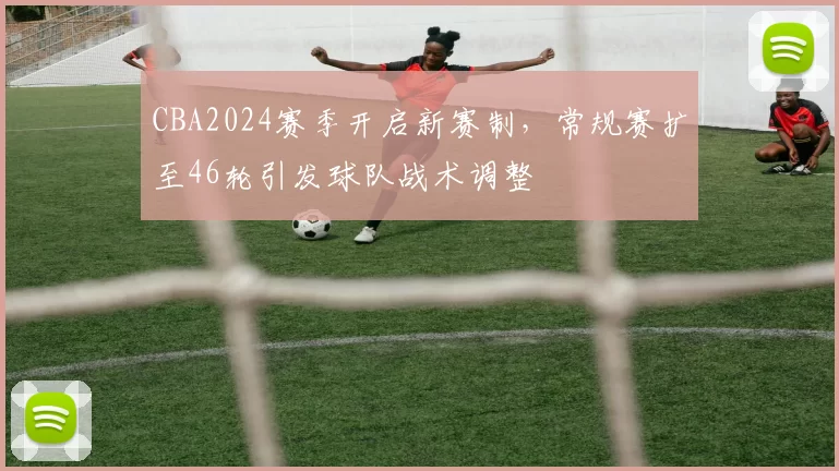 CBA2024赛季开启新赛制，常规赛扩至46轮引发球队战术调整