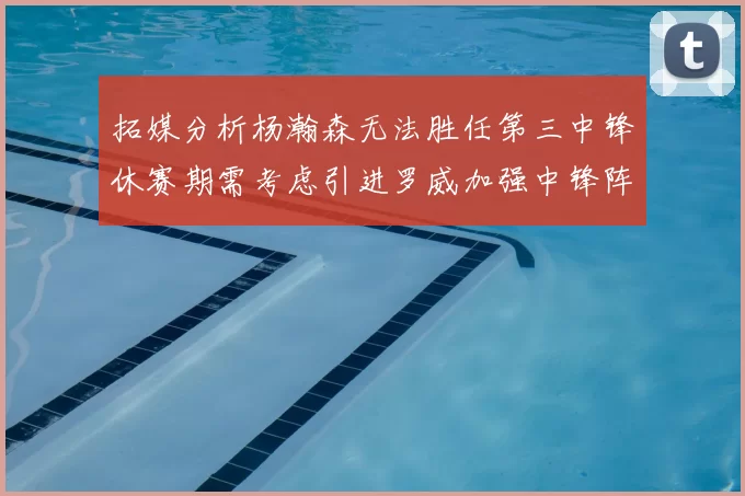 拓媒分析杨瀚森无法胜任第三中锋休赛期需考虑引进罗威加强中锋阵容