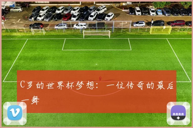 C罗的世界杯梦想:一位传奇的最后一舞
