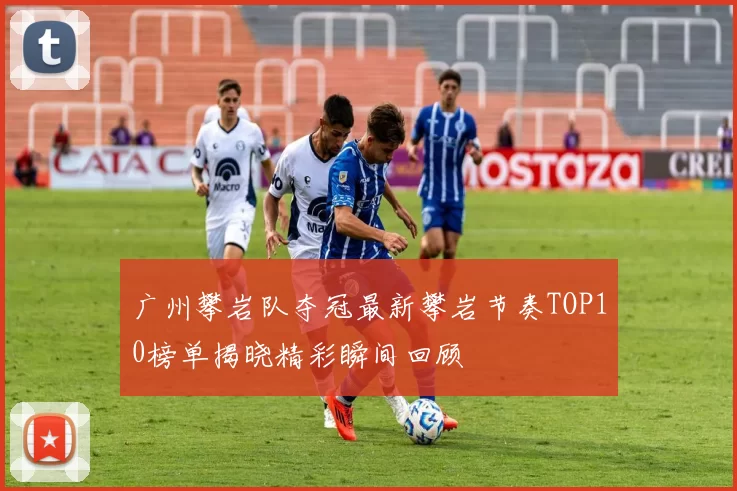 广州攀岩队夺冠最新攀岩节奏TOP10榜单揭晓精彩瞬间回顾