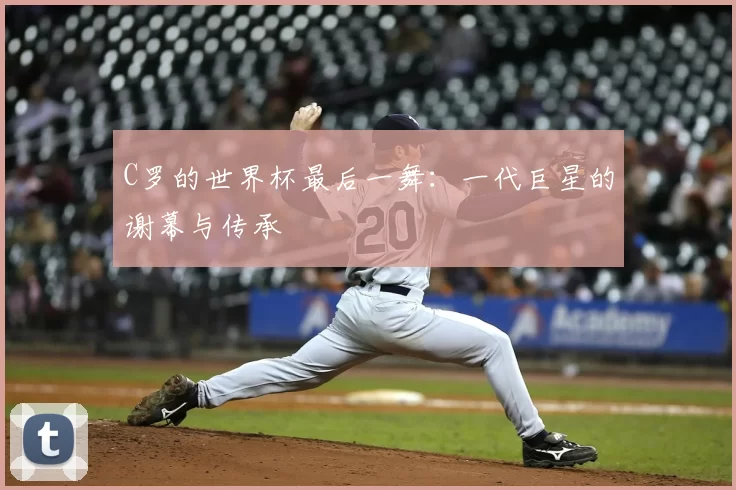 C罗的世界杯最后一舞：一代巨星的谢幕与传承