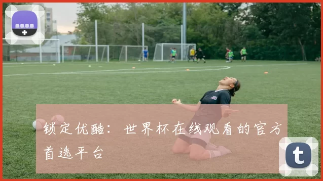 锁定优酷：世界杯在线观看的官方首选平台