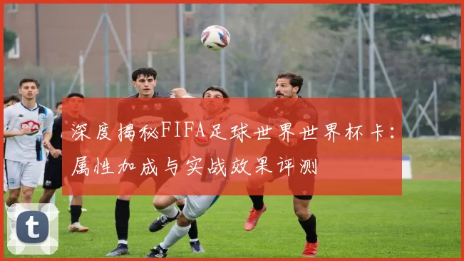 深度揭秘FIFA足球世界世界杯卡：属性加成与实战效果评测