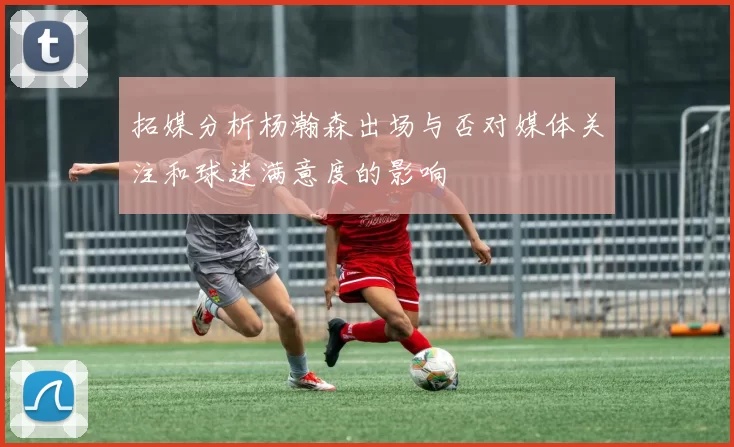 拓媒分析杨瀚森出场与否对媒体关注和球迷满意度的影响