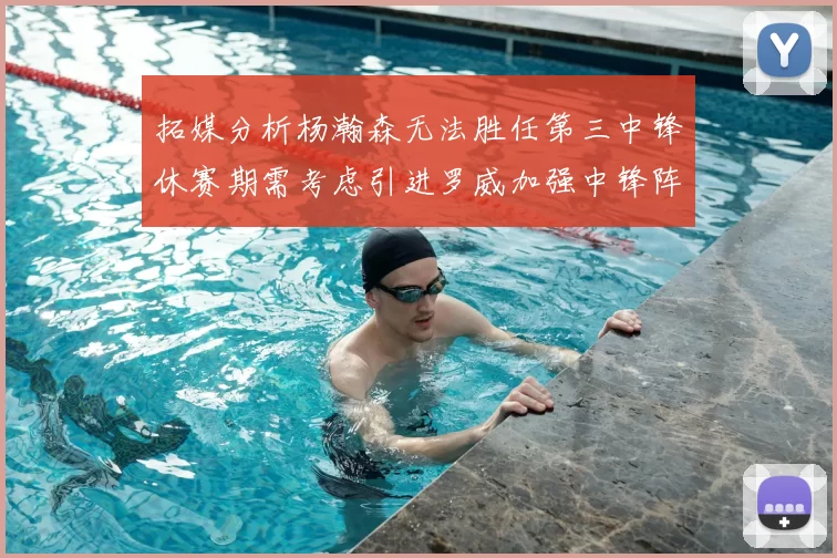 拓媒分析杨瀚森无法胜任第三中锋休赛期需考虑引进罗威加强中锋阵容