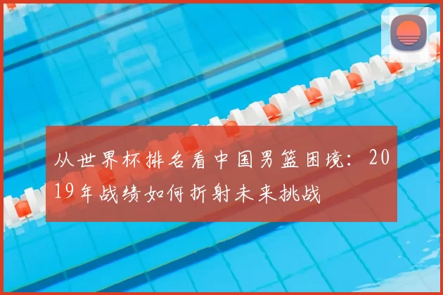 从世界杯排名看中国男篮困境：2019年战绩如何折射未来挑战